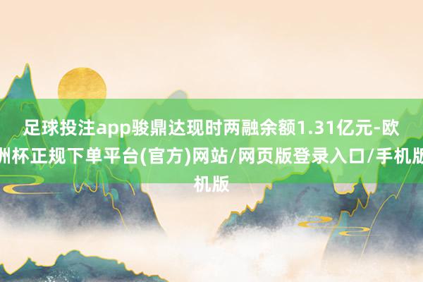 足球投注app骏鼎达现时两融余额1.31亿元-欧洲杯正规下单平台(官方)网站/网页版登录入口/手机版