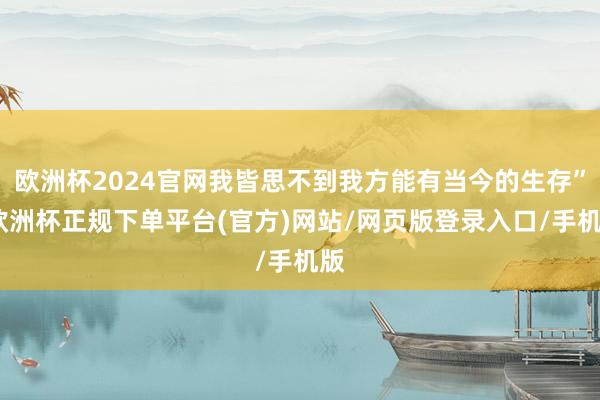 欧洲杯2024官网我皆思不到我方能有当今的生存”-欧洲杯正规下单平台(官方)网站/网页版登录入口/手机版