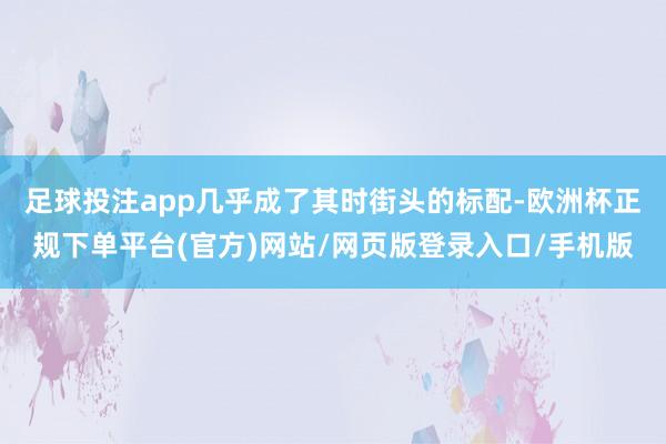 足球投注app几乎成了其时街头的标配-欧洲杯正规下单平台(官方)网站/网页版登录入口/手机版