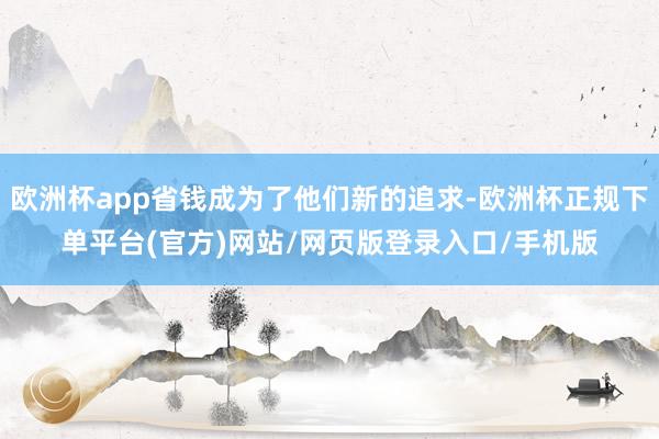 欧洲杯app省钱成为了他们新的追求-欧洲杯正规下单平台(官方)网站/网页版登录入口/手机版