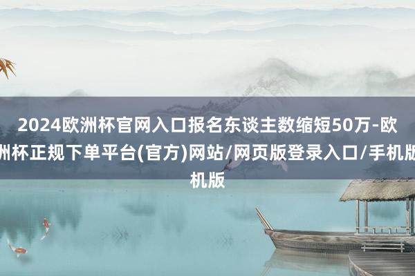 2024欧洲杯官网入口报名东谈主数缩短50万-欧洲杯正规下单平台(官方)网站/网页版登录入口/手机版