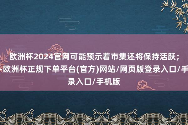 欧洲杯2024官网可能预示着市集还将保持活跃；反之-欧洲杯正规下单平台(官方)网站/网页版登录入口/手机版