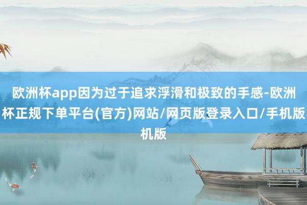 欧洲杯app因为过于追求浮滑和极致的手感-欧洲杯正规下单平台(官方)网站/网页版登录入口/手机版