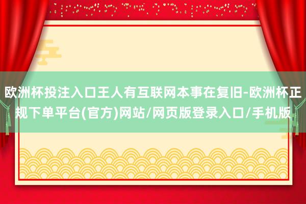 欧洲杯投注入口王人有互联网本事在复旧-欧洲杯正规下单平台(官方)网站/网页版登录入口/手机版