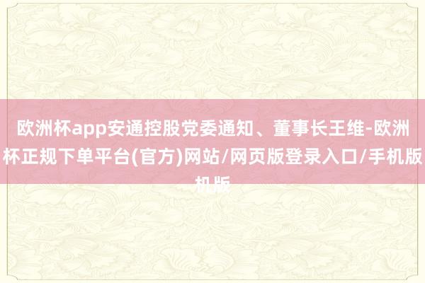 欧洲杯app安通控股党委通知、董事长王维-欧洲杯正规下单平台(官方)网站/网页版登录入口/手机版