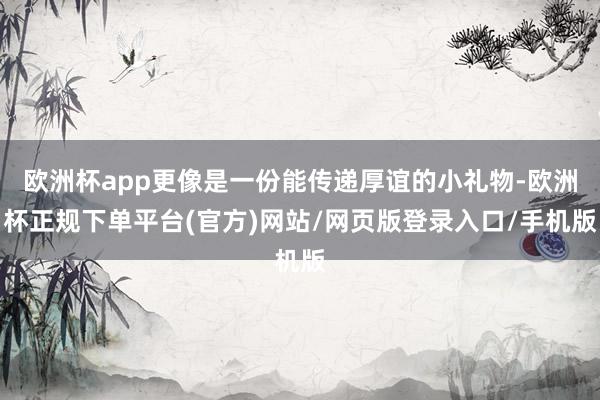 欧洲杯app更像是一份能传递厚谊的小礼物-欧洲杯正规下单平台(官方)网站/网页版登录入口/手机版