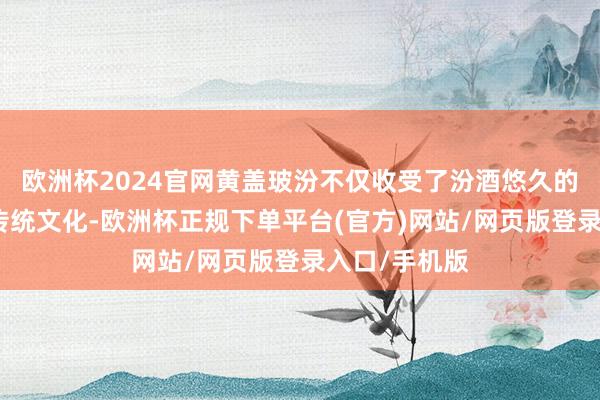 欧洲杯2024官网黄盖玻汾不仅收受了汾酒悠久的酿造历史与传统文化-欧洲杯正规下单平台(官方)网站/网页版登录入口/手机版