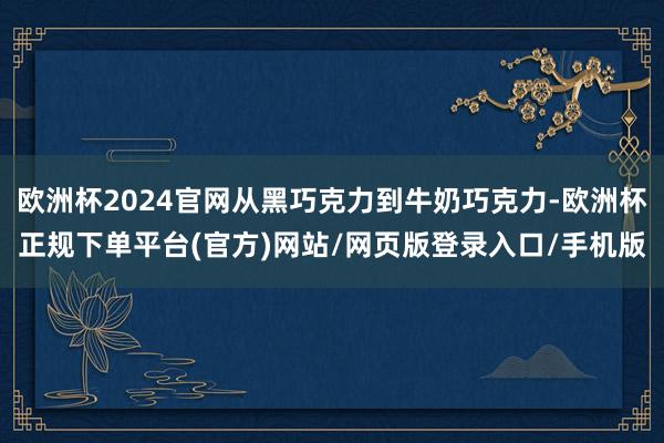 欧洲杯2024官网从黑巧克力到牛奶巧克力-欧洲杯正规下单平台(官方)网站/网页版登录入口/手机版