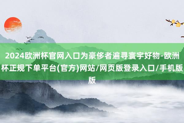 2024欧洲杯官网入口为豪侈者遍寻寰宇好物-欧洲杯正规下单平台(官方)网站/网页版登录入口/手机版