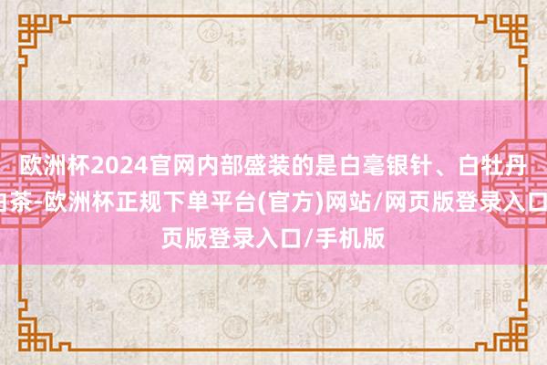 欧洲杯2024官网内部盛装的是白毫银针、白牡丹等福鼎白茶-欧洲杯正规下单平台(官方)网站/网页版登录入口/手机版