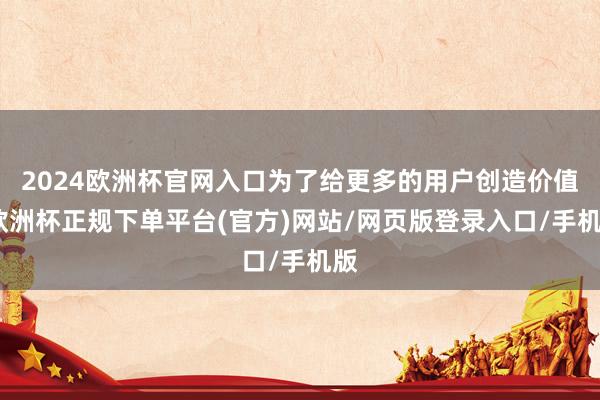 2024欧洲杯官网入口为了给更多的用户创造价值-欧洲杯正规下单平台(官方)网站/网页版登录入口/手机版