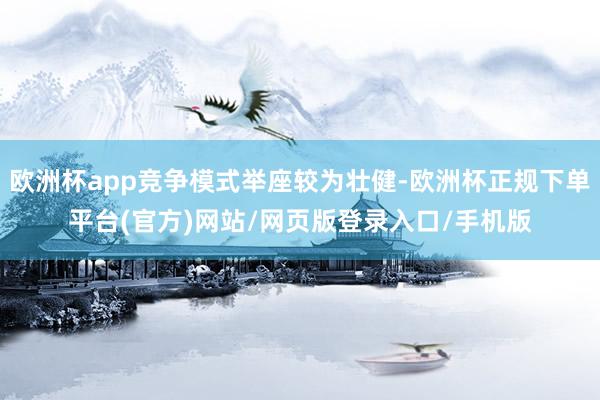 欧洲杯app竞争模式举座较为壮健-欧洲杯正规下单平台(官方)网站/网页版登录入口/手机版