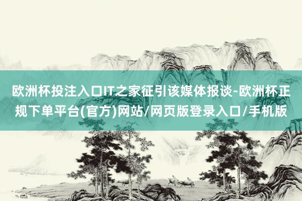 欧洲杯投注入口　　IT之家征引该媒体报谈-欧洲杯正规下单平台(官方)网站/网页版登录入口/手机版