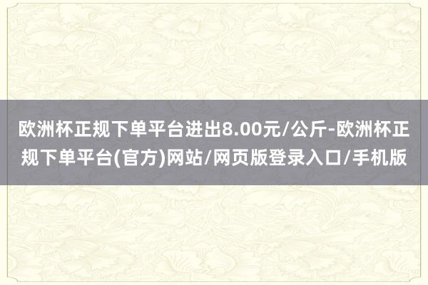欧洲杯正规下单平台进出8.00元/公斤-欧洲杯正规下单平台(官方)网站/网页版登录入口/手机版