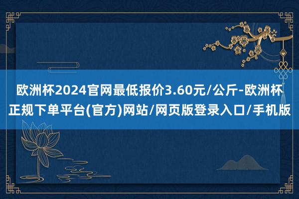 欧洲杯2024官网最低报价3.60元/公斤-欧洲杯正规下单平台(官方)网站/网页版登录入口/手机版