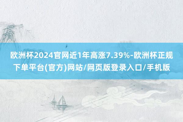 欧洲杯2024官网近1年高涨7.39%-欧洲杯正规下单平台(官方)网站/网页版登录入口/手机版