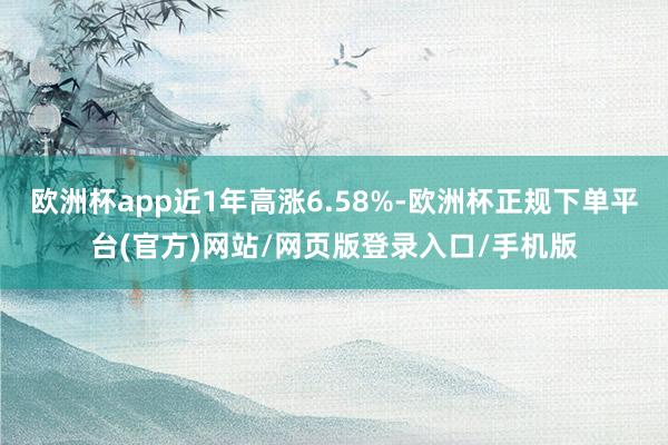 欧洲杯app近1年高涨6.58%-欧洲杯正规下单平台(官方)网站/网页版登录入口/手机版