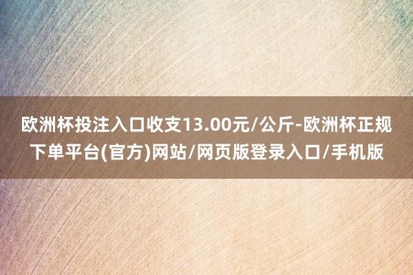 欧洲杯投注入口收支13.00元/公斤-欧洲杯正规下单平台(官方)网站/网页版登录入口/手机版