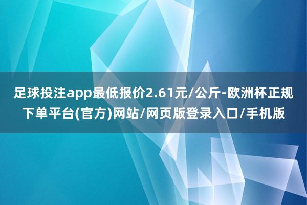 足球投注app最低报价2.61元/公斤-欧洲杯正规下单平台(官方)网站/网页版登录入口/手机版
