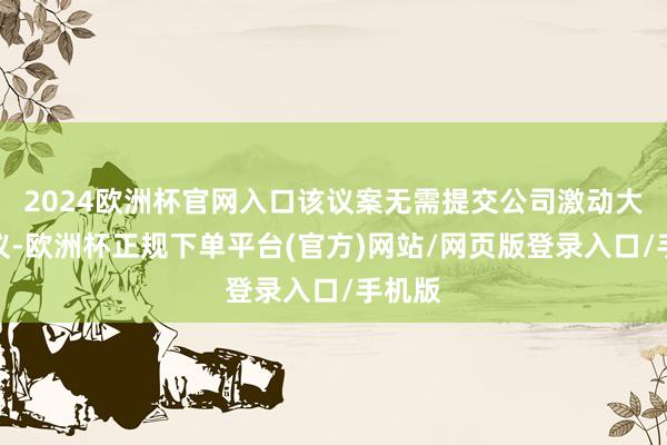 2024欧洲杯官网入口该议案无需提交公司激动大会审议-欧洲杯正规下单平台(官方)网站/网页版登录入口/手机版