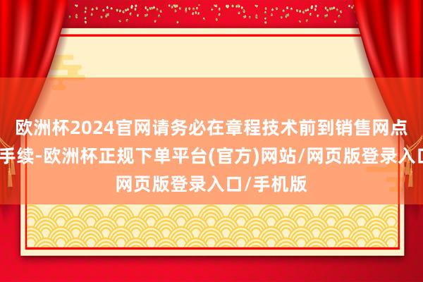 欧洲杯2024官网请务必在章程技术前到销售网点办理变更手续-欧洲杯正规下单平台(官方)网站/网页版登录入口/手机版