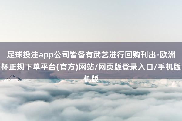 足球投注app公司皆备有武艺进行回购刊出-欧洲杯正规下单平台(官方)网站/网页版登录入口/手机版