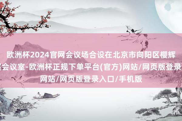 欧洲杯2024官网会议场合设在北京市向阳区樱辉科技中心4层会议室-欧洲杯正规下单平台(官方)网站/网页版登录入口/手机版