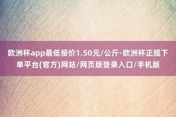 欧洲杯app最低报价1.50元/公斤-欧洲杯正规下单平台(官方)网站/网页版登录入口/手机版