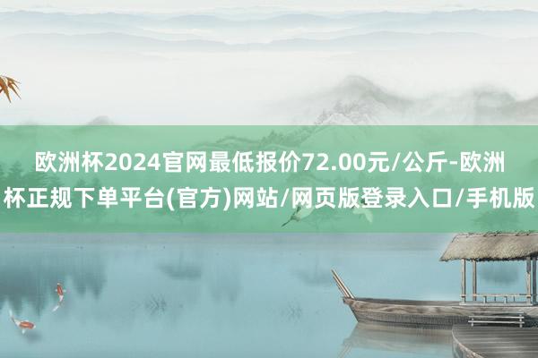 欧洲杯2024官网最低报价72.00元/公斤-欧洲杯正规下单平台(官方)网站/网页版登录入口/手机版