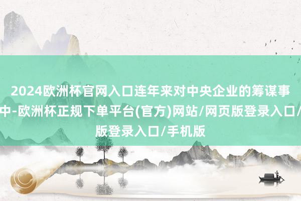 2024欧洲杯官网入口连年来对中央企业的筹谋事迹考查中-欧洲杯正规下单平台(官方)网站/网页版登录入口/手机版