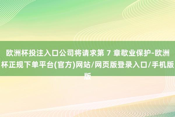 欧洲杯投注入口公司将请求第 7 章歇业保护-欧洲杯正规下单平台(官方)网站/网页版登录入口/手机版