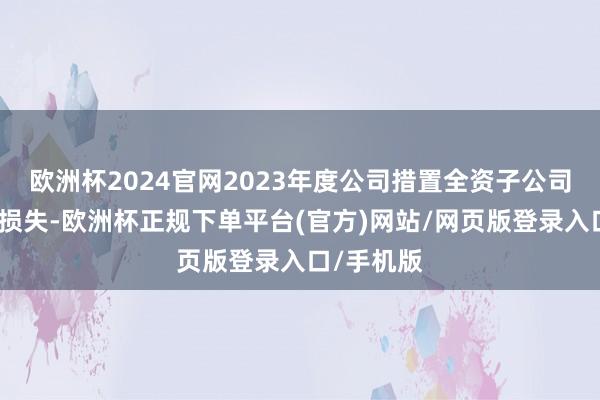欧洲杯2024官网2023年度公司措置全资子公司产生大额损失-欧洲杯正规下单平台(官方)网站/网页版登录入口/手机版