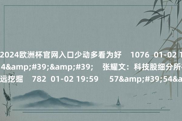 2024欧洲杯官网入口少动多看为好    1076  01-02 19:58     01&#39;14&#39;&#39;    张耀文：科技股细分所在跌下来值得深远挖掘    782  01-02 19:59     57&#39;54&#39;&#39;    当天股市0102丨指数集体大幅回调 短期能否止跌企稳？  原创    4062  01-02 19:01     一财最热    点