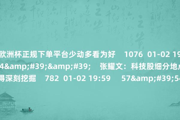 欧洲杯正规下单平台少动多看为好    1076  01-02 19:58     01&#39;14&#39;&#39;    张耀文：科技股细分地点跌下来值得深刻挖掘    782  01-02 19:59     57&#39;54&#39;&#39;    本日股市0102丨指数集体大幅回调 短期能否止跌企稳？  原创    4062  01-02 19:01     一财最热    点击关