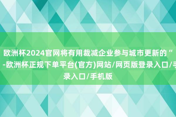 欧洲杯2024官网将有用裁减企业参与城市更新的“门槛”-欧洲杯正规下单平台(官方)网站/网页版登录入口/手机版