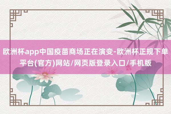 欧洲杯app中国疫苗商场正在演变-欧洲杯正规下单平台(官方)网站/网页版登录入口/手机版