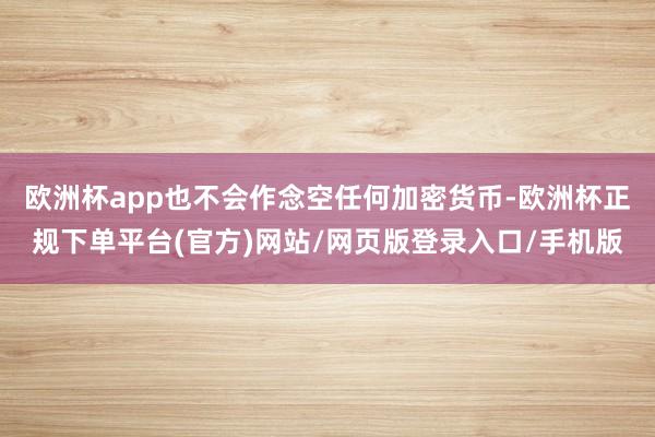 欧洲杯app也不会作念空任何加密货币-欧洲杯正规下单平台(官方)网站/网页版登录入口/手机版