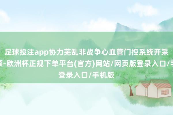 足球投注app协力芜乱非战争心血管门控系统开采的瓶颈-欧洲杯正规下单平台(官方)网站/网页版登录入口/手机版
