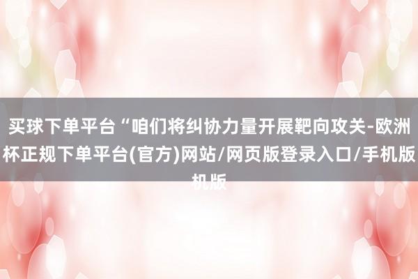 买球下单平台“咱们将纠协力量开展靶向攻关-欧洲杯正规下单平台(官方)网站/网页版登录入口/手机版