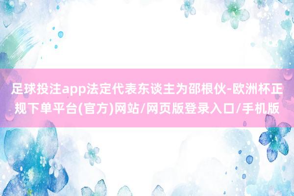足球投注app法定代表东谈主为邵根伙-欧洲杯正规下单平台(官方)网站/网页版登录入口/手机版