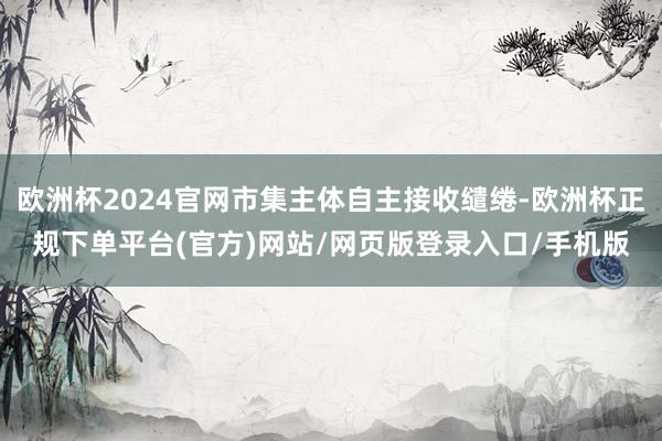 欧洲杯2024官网市集主体自主接收缱绻-欧洲杯正规下单平台(官方)网站/网页版登录入口/手机版