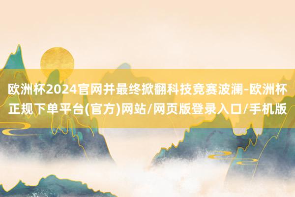 欧洲杯2024官网并最终掀翻科技竞赛波澜-欧洲杯正规下单平台(官方)网站/网页版登录入口/手机版