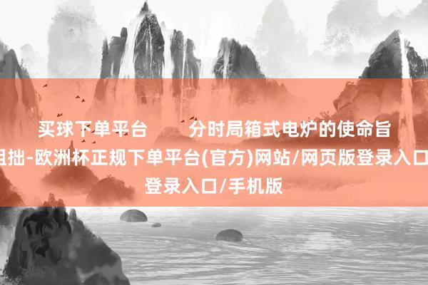 买球下单平台        分时局箱式电炉的使命旨趣相对粗拙-欧洲杯正规下单平台(官方)网站/网页版登录入口/手机版