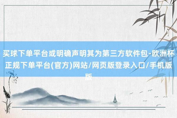 买球下单平台或明确声明其为第三方软件包-欧洲杯正规下单平台(官方)网站/网页版登录入口/手机版
