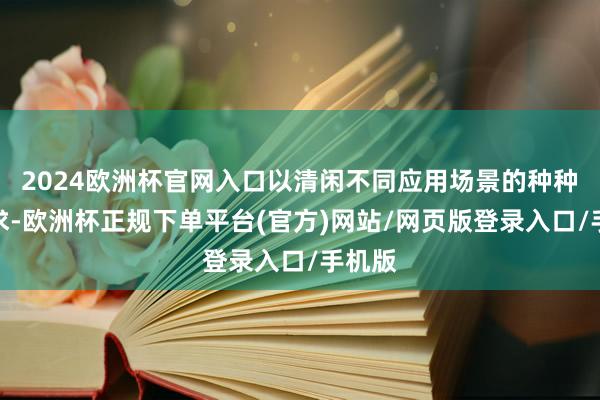 2024欧洲杯官网入口以清闲不同应用场景的种种化需求-欧洲杯正规下单平台(官方)网站/网页版登录入口/手机版