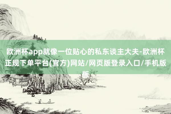 欧洲杯app就像一位贴心的私东谈主大夫-欧洲杯正规下单平台(官方)网站/网页版登录入口/手机版