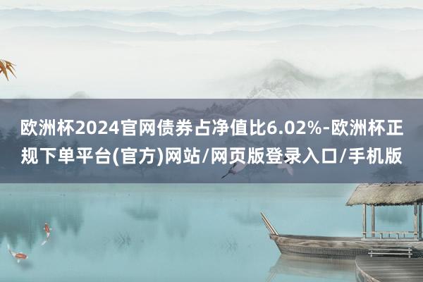 欧洲杯2024官网债券占净值比6.02%-欧洲杯正规下单平台(官方)网站/网页版登录入口/手机版