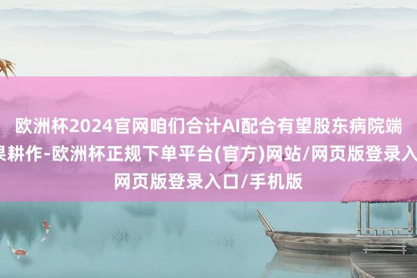 欧洲杯2024官网咱们合计AI配合有望股东病院端全病程效果耕作-欧洲杯正规下单平台(官方)网站/网页版登录入口/手机版