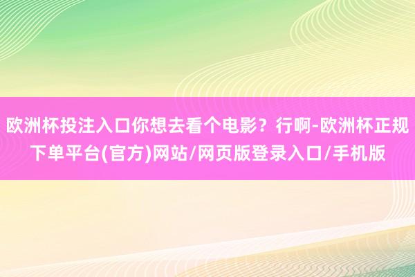 欧洲杯投注入口你想去看个电影？行啊-欧洲杯正规下单平台(官方)网站/网页版登录入口/手机版