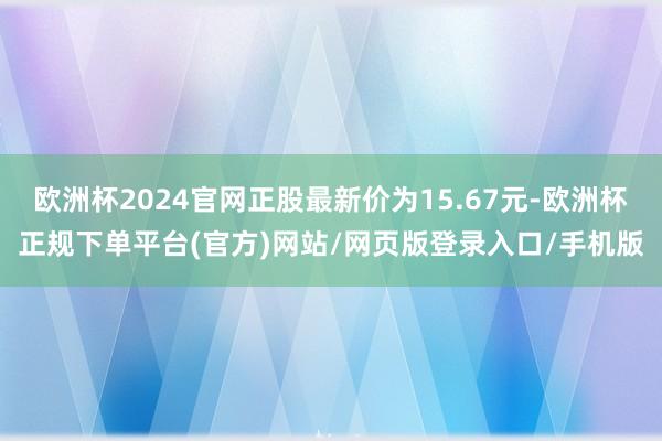 欧洲杯2024官网正股最新价为15.67元-欧洲杯正规下单平台(官方)网站/网页版登录入口/手机版